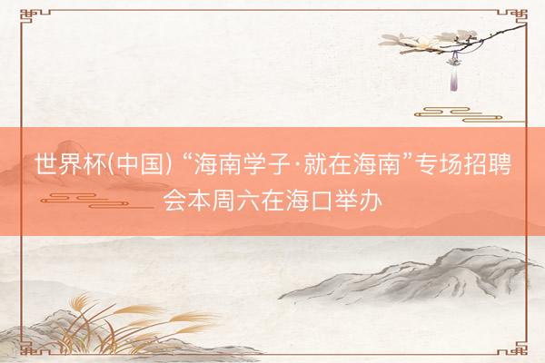 世界杯(中国) “海南学子·就在海南”专场招聘会本周六在海口举办