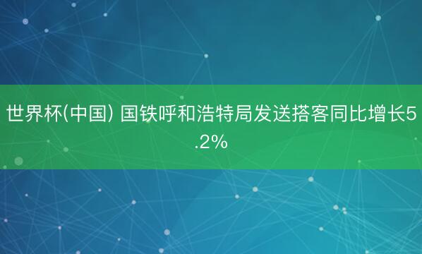 世界杯(中国) 国铁呼和浩特局发送搭客同比增长5.2%