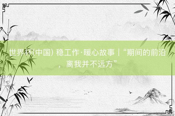 世界杯(中国) 稳工作·暖心故事|“期间的前沿,离我并不远方”