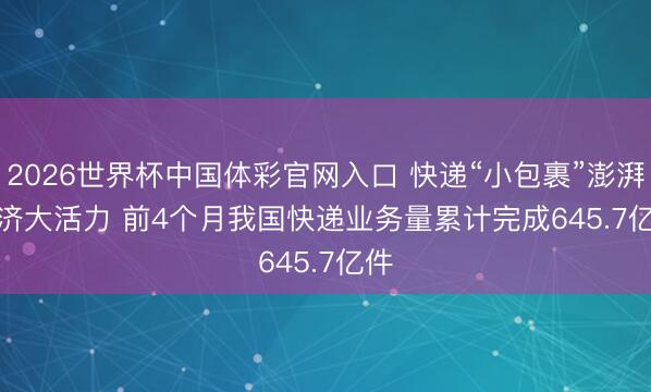 2026世界杯中国体彩官网入口 快递“小包裹”澎湃经济大活力 前4个月我国快递业务量累计完成645.7亿件