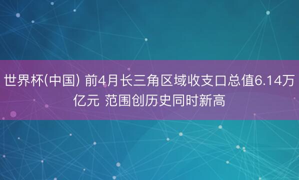 世界杯(中国) 前4月长三角区域收支口总值6.14万亿元 范围创历史同时新高