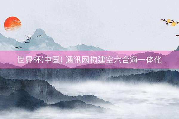 世界杯(中国) 通讯网构建空六合海一体化