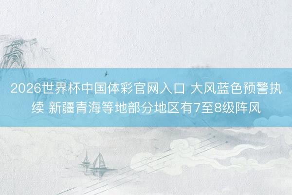 2026世界杯中国体彩官网入口 大风蓝色预警执续 新疆青海等地部分地区有7至8级阵风