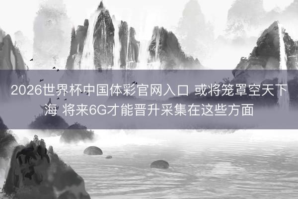 2026世界杯中国体彩官网入口 或将笼罩空天下海 将来6G才能晋升采集在这些方面