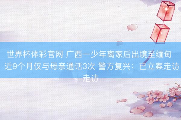 世界杯体彩官网 广西一少年离家后出境至缅甸  近9个月仅与母亲通话3次 警方复兴：已立案走访