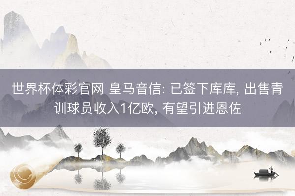 世界杯体彩官网 皇马音信: 已签下库库， 出售青训球员收入1亿欧， 有望引进恩佐