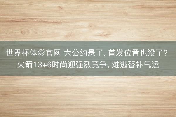 世界杯体彩官网 大公约悬了， 首发位置也没了? 火箭13+6时尚迎强烈竞争， 难逃替补气运