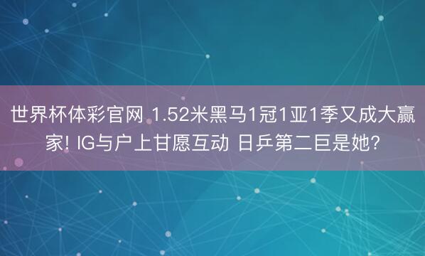 世界杯体彩官网 1.52米黑马1冠1亚1季又成大赢家! IG与户上甘愿互动 日乒第二巨是她?