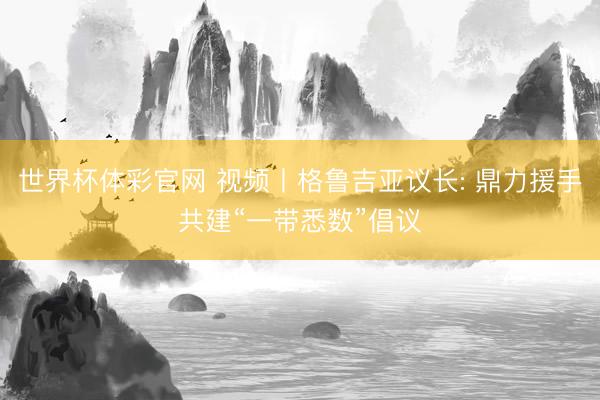 世界杯体彩官网 视频丨格鲁吉亚议长: 鼎力援手共建“一带悉数”倡议