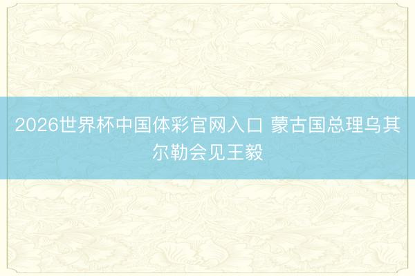2026世界杯中国体彩官网入口 蒙古国总理乌其尔勒会见王毅
