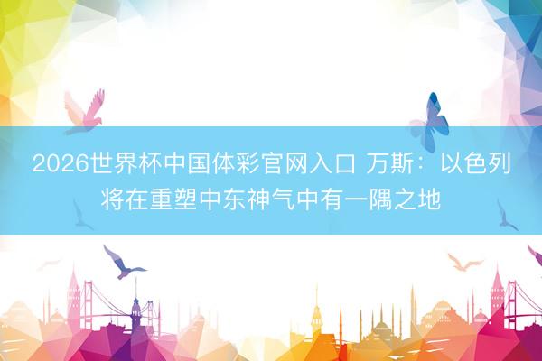 2026世界杯中国体彩官网入口 万斯:以色列将在重塑中东神气中有一隅之地