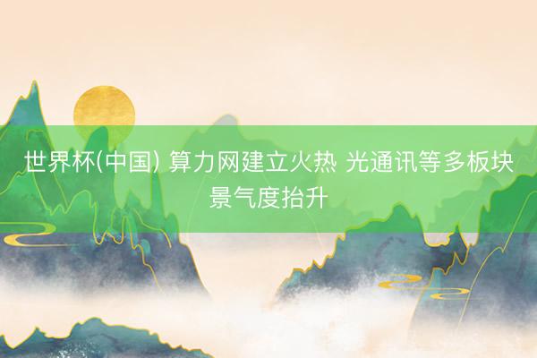 世界杯(中国) 算力网建立火热 光通讯等多板块景气度抬升