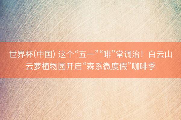 世界杯(中国) 这个“五一”“啡”常调治!白云山云萝植物园开启“森系微度假”咖啡季