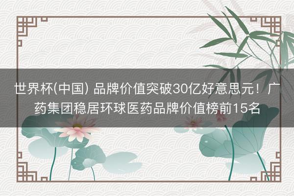 世界杯(中国) 品牌价值突破30亿好意思元！广药集团稳居环球医药品牌价值榜前15名