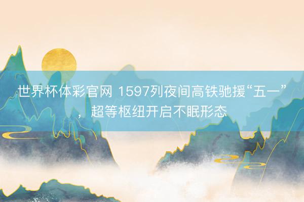 世界杯体彩官网 1597列夜间高铁驰援“五一”，超等枢纽开启不眠形态