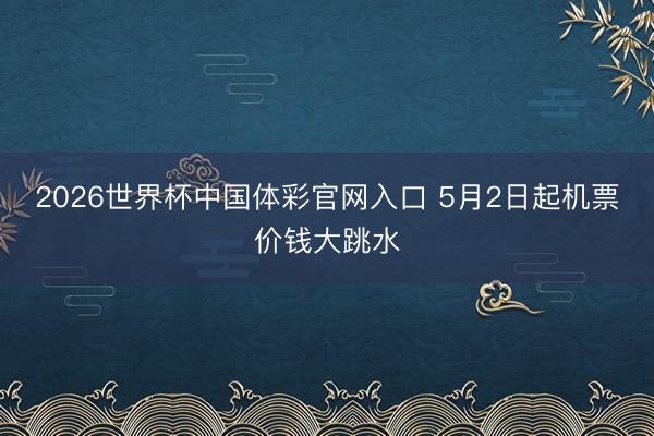 2026世界杯中国体彩官网入口 5月2日起机票价钱大跳水