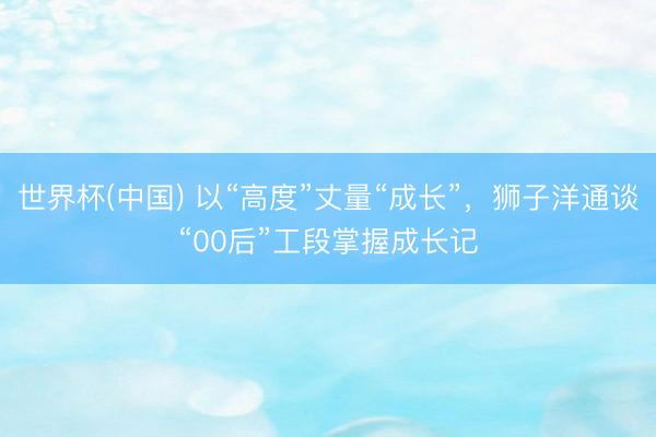 世界杯(中国) 以“高度”丈量“成长”，狮子洋通谈“00后”工段掌握成长记