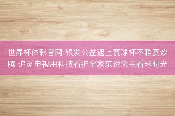 世界杯体彩官网 银发公益遇上寰球杯不雅赛欢腾 追觅电视用科技看护全家东说念主看球时光
