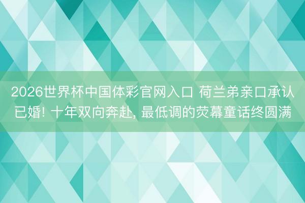 2026世界杯中国体彩官网入口 荷兰弟亲口承认已婚! 十年双向奔赴， 最低调的荧幕童话终圆满